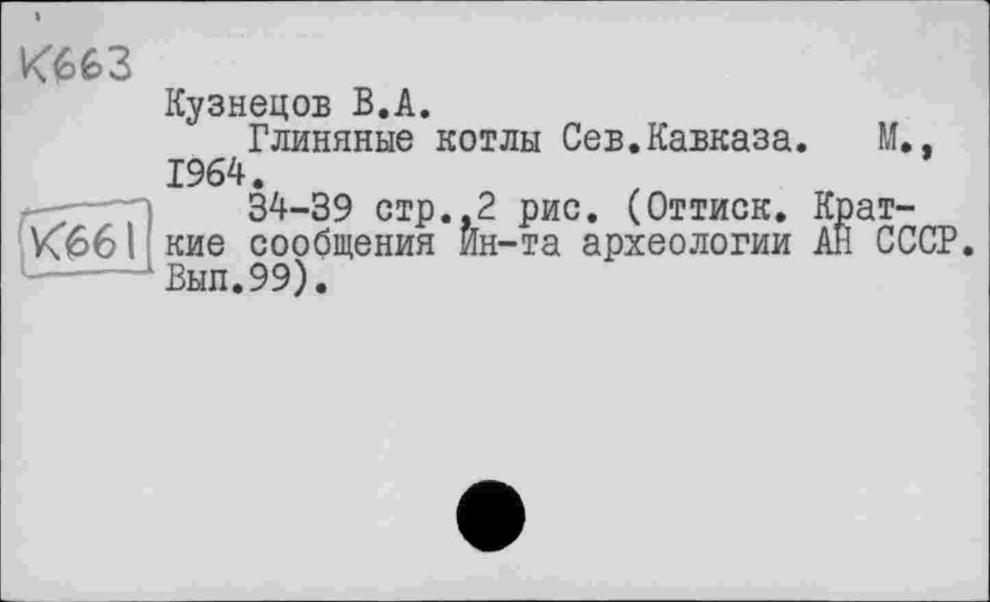 ﻿тз
Кузнецов В.А.
Глиняные котлы Сев.Кавказа. М.. 1964.
34-39 стр.,2 рис. (Оттиск. Крат-
K66I кие сообщения Ин-та археологии АЙ СССР.
..... Выл.99).